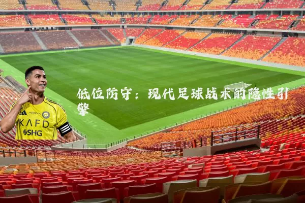 低位防守:现代足球战术的隐性引擎